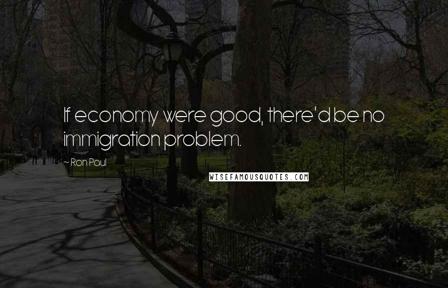 Ron Paul Quotes: If economy were good, there'd be no immigration problem.