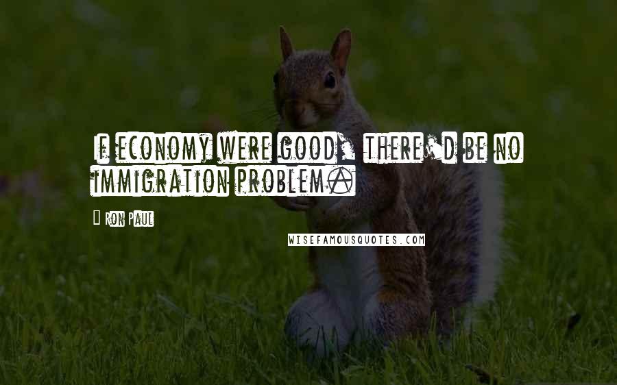 Ron Paul Quotes: If economy were good, there'd be no immigration problem.