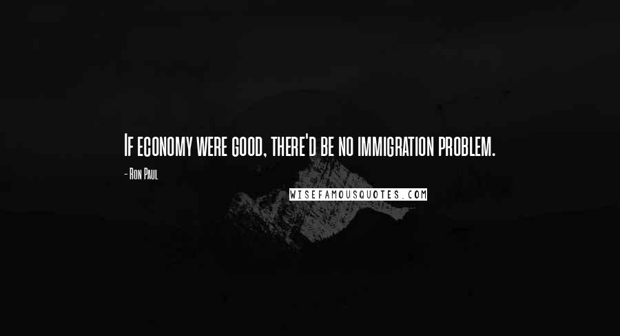 Ron Paul Quotes: If economy were good, there'd be no immigration problem.