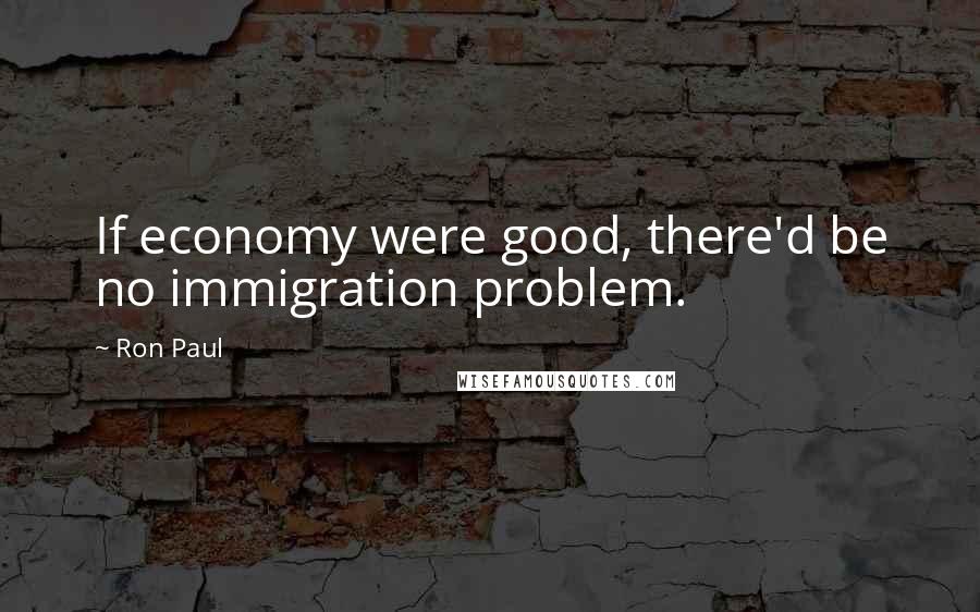 Ron Paul Quotes: If economy were good, there'd be no immigration problem.