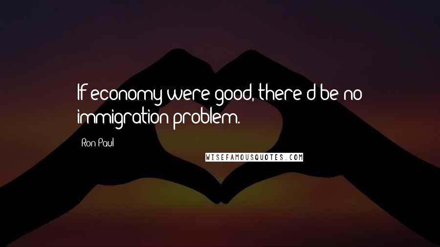 Ron Paul Quotes: If economy were good, there'd be no immigration problem.