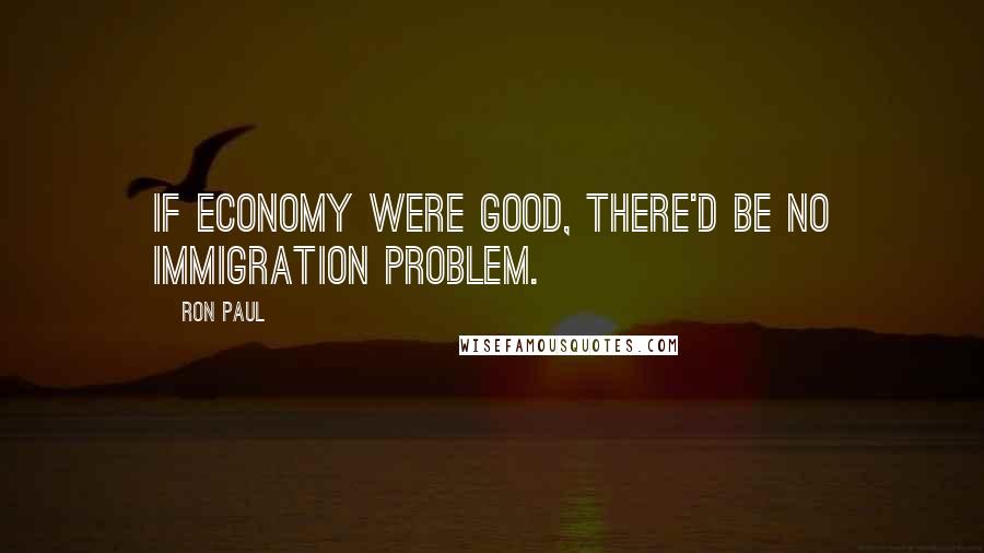 Ron Paul Quotes: If economy were good, there'd be no immigration problem.