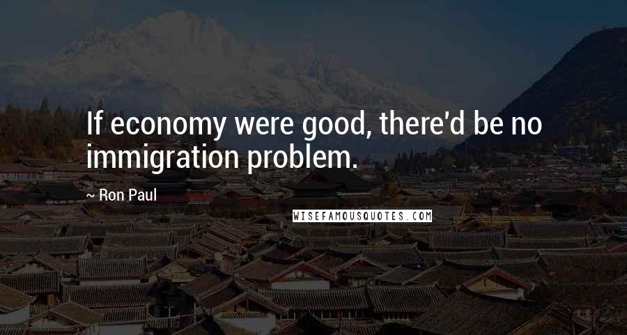 Ron Paul Quotes: If economy were good, there'd be no immigration problem.