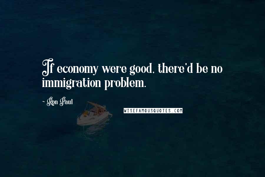 Ron Paul Quotes: If economy were good, there'd be no immigration problem.