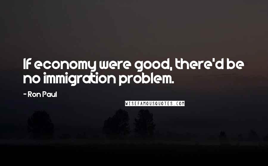 Ron Paul Quotes: If economy were good, there'd be no immigration problem.