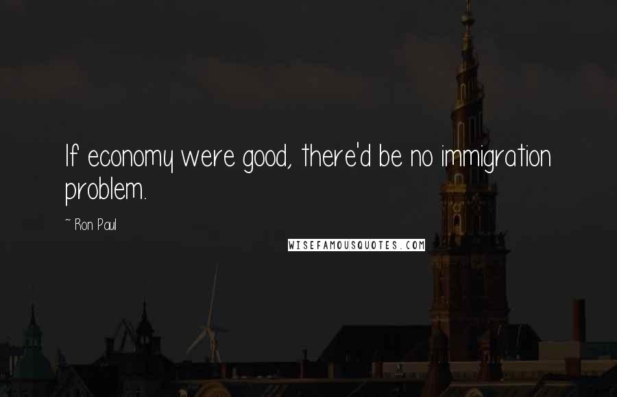 Ron Paul Quotes: If economy were good, there'd be no immigration problem.