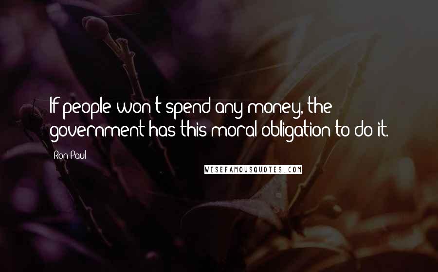 Ron Paul Quotes: If people won't spend any money, the government has this moral obligation to do it.