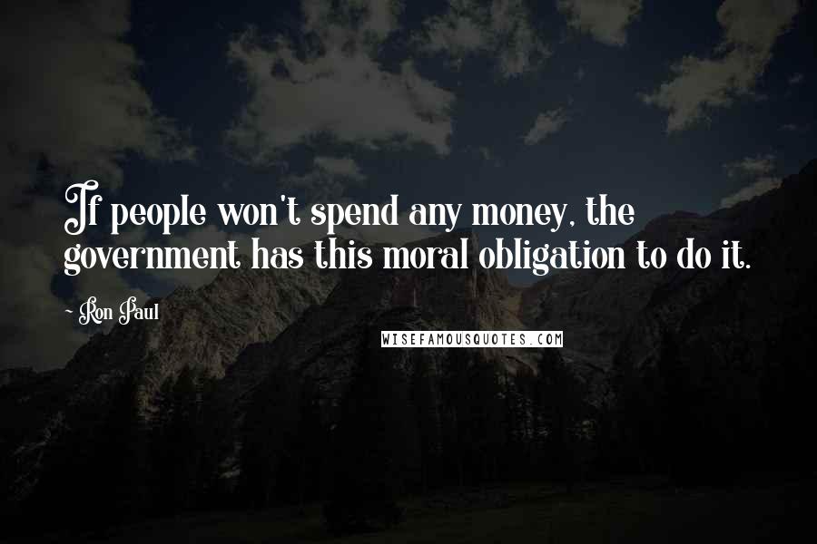 Ron Paul Quotes: If people won't spend any money, the government has this moral obligation to do it.