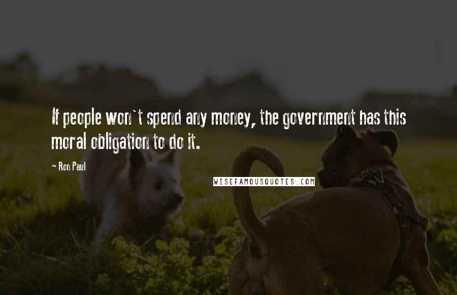 Ron Paul Quotes: If people won't spend any money, the government has this moral obligation to do it.