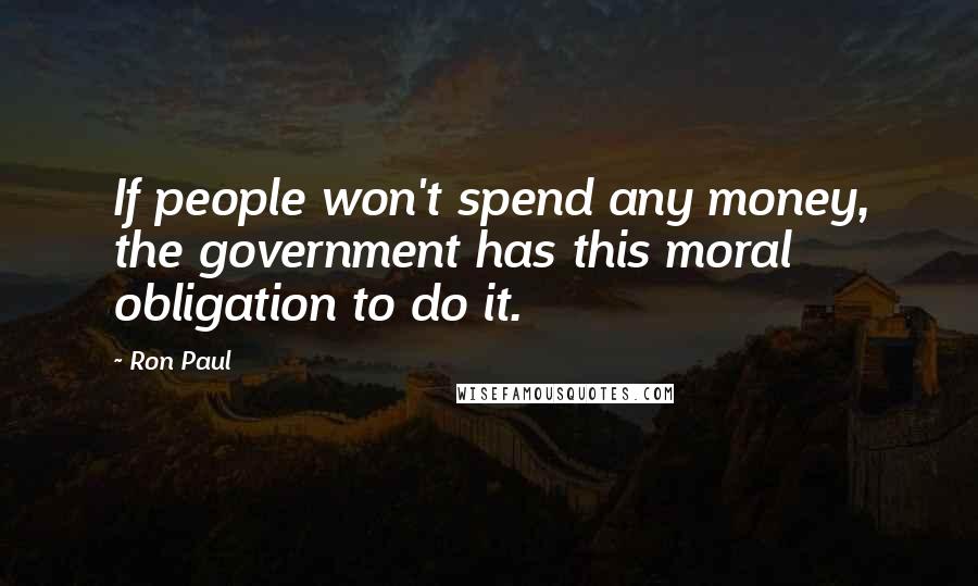 Ron Paul Quotes: If people won't spend any money, the government has this moral obligation to do it.