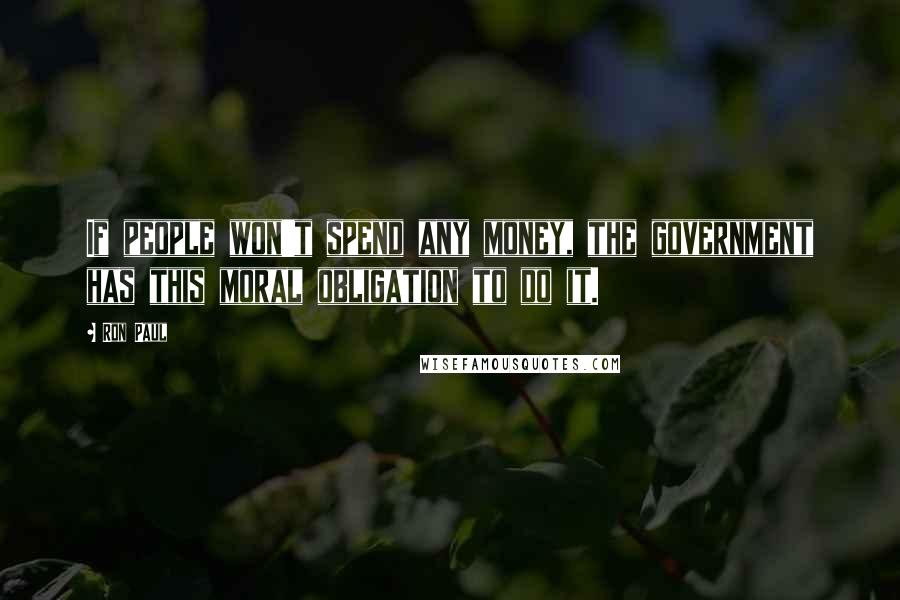 Ron Paul Quotes: If people won't spend any money, the government has this moral obligation to do it.