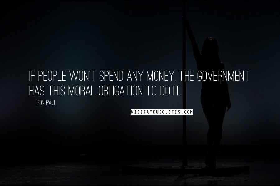 Ron Paul Quotes: If people won't spend any money, the government has this moral obligation to do it.