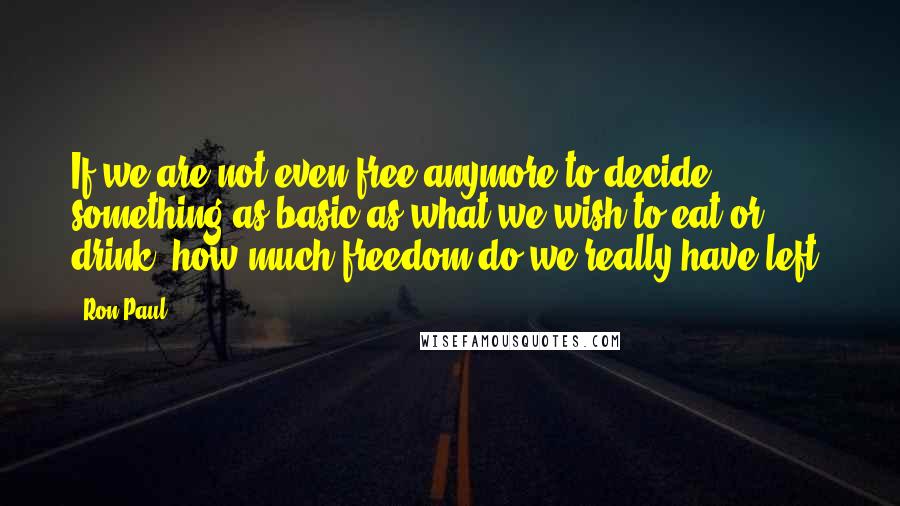 Ron Paul Quotes: If we are not even free anymore to decide something as basic as what we wish to eat or drink, how much freedom do we really have left?