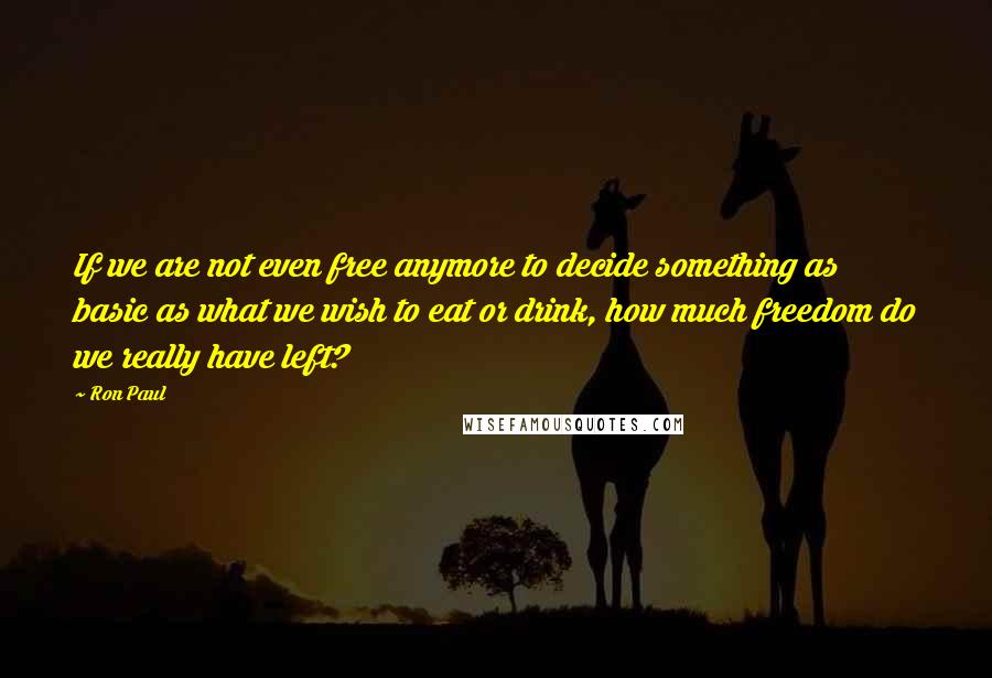 Ron Paul Quotes: If we are not even free anymore to decide something as basic as what we wish to eat or drink, how much freedom do we really have left?