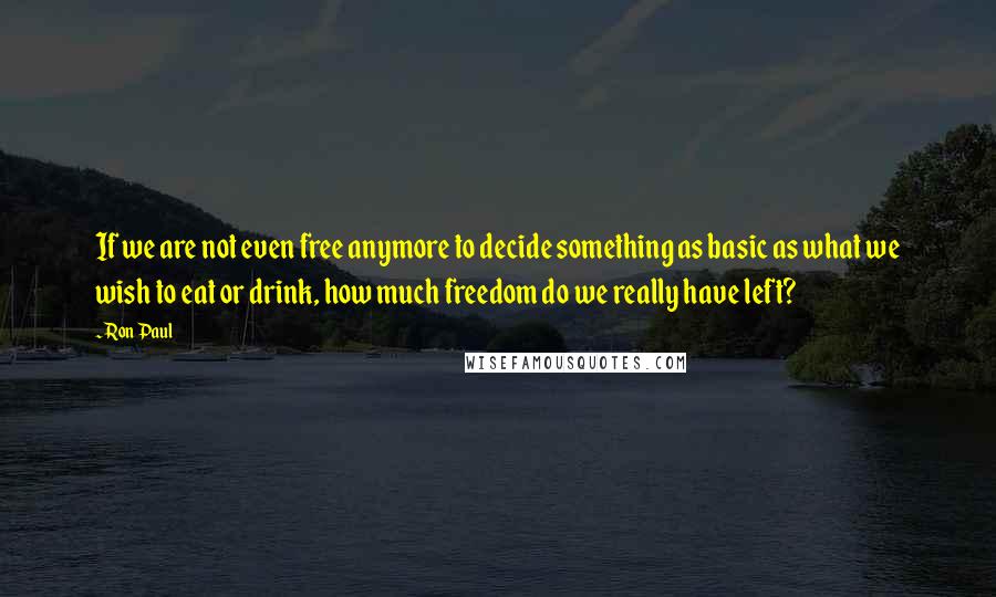 Ron Paul Quotes: If we are not even free anymore to decide something as basic as what we wish to eat or drink, how much freedom do we really have left?