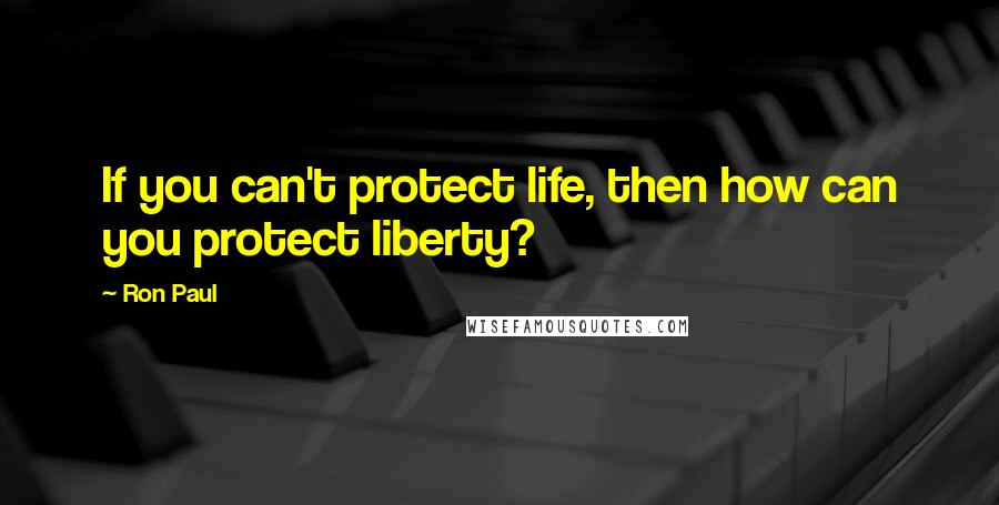 Ron Paul Quotes: If you can't protect life, then how can you protect liberty?