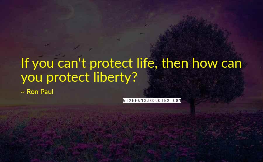 Ron Paul Quotes: If you can't protect life, then how can you protect liberty?