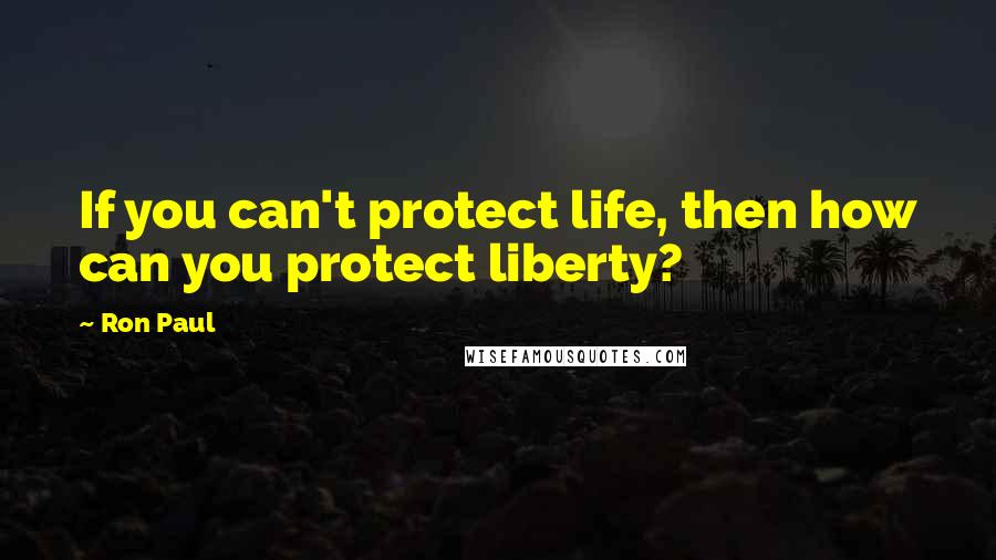 Ron Paul Quotes: If you can't protect life, then how can you protect liberty?