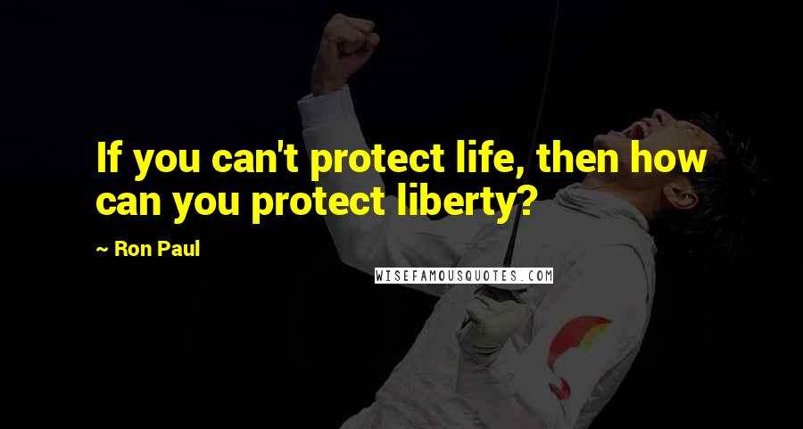 Ron Paul Quotes: If you can't protect life, then how can you protect liberty?