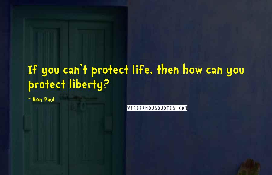 Ron Paul Quotes: If you can't protect life, then how can you protect liberty?