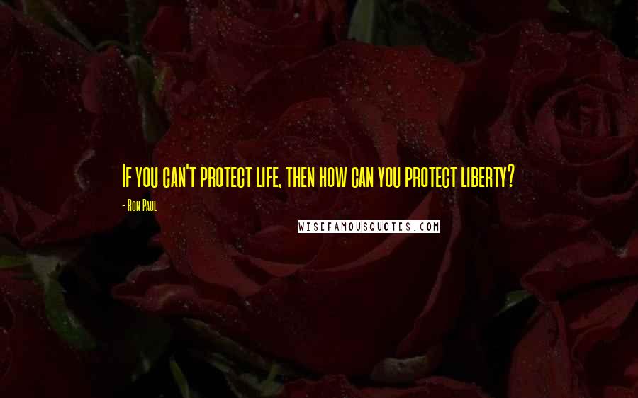 Ron Paul Quotes: If you can't protect life, then how can you protect liberty?