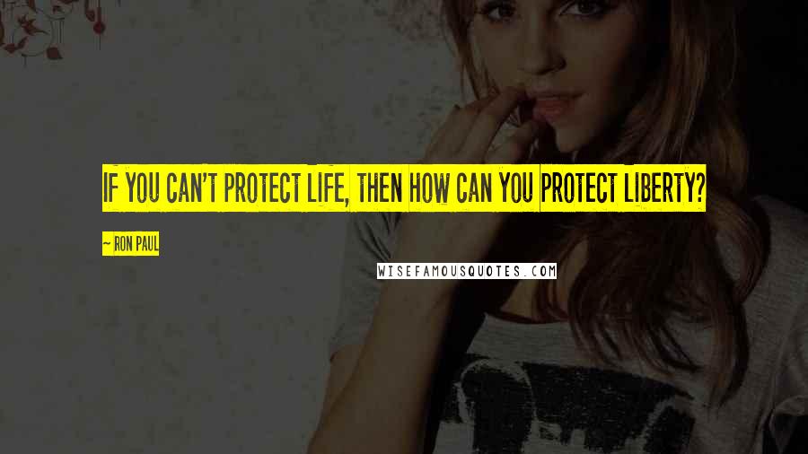 Ron Paul Quotes: If you can't protect life, then how can you protect liberty?