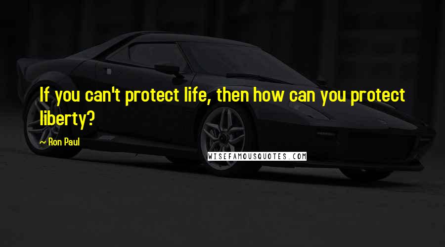 Ron Paul Quotes: If you can't protect life, then how can you protect liberty?