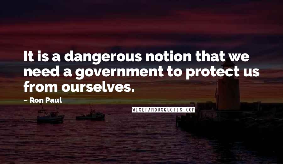 Ron Paul Quotes: It is a dangerous notion that we need a government to protect us from ourselves.