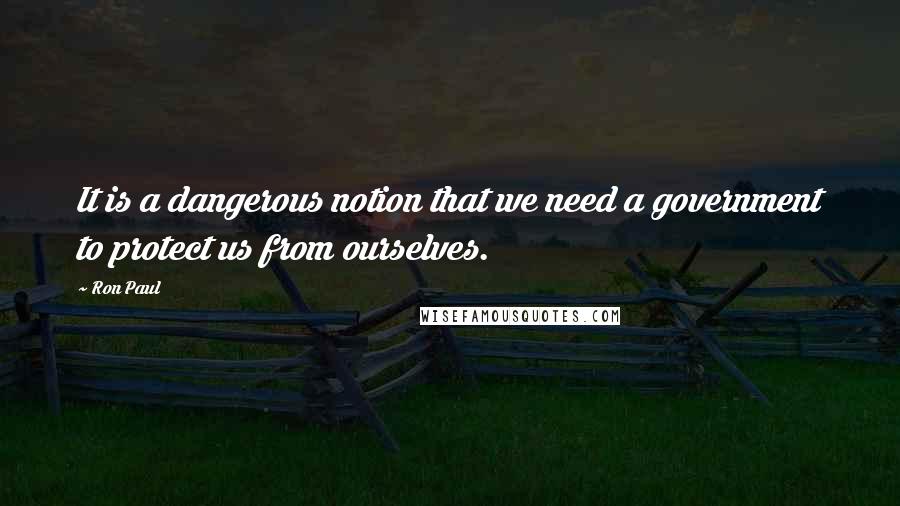 Ron Paul Quotes: It is a dangerous notion that we need a government to protect us from ourselves.