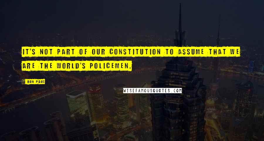 Ron Paul Quotes: It's not part of our Constitution to assume that we are the world's policemen.