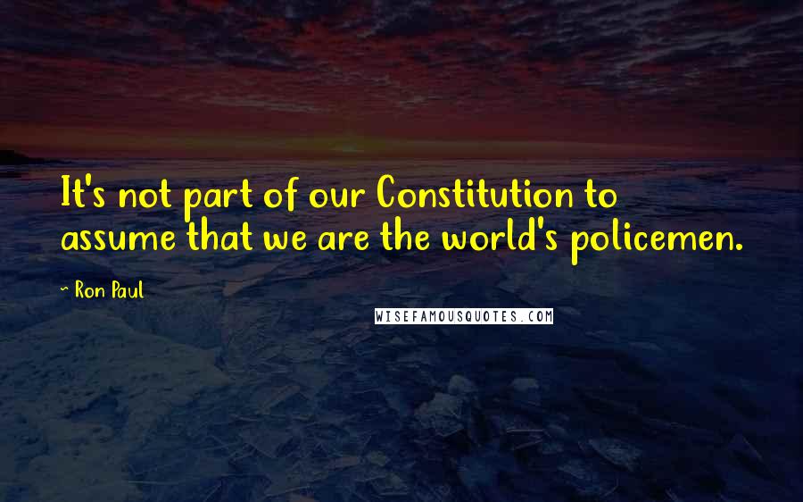 Ron Paul Quotes: It's not part of our Constitution to assume that we are the world's policemen.