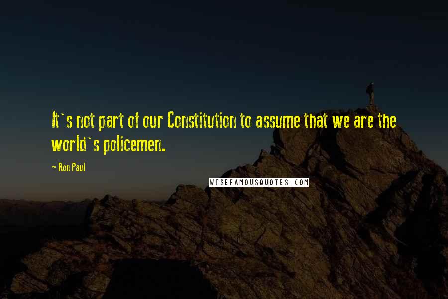 Ron Paul Quotes: It's not part of our Constitution to assume that we are the world's policemen.