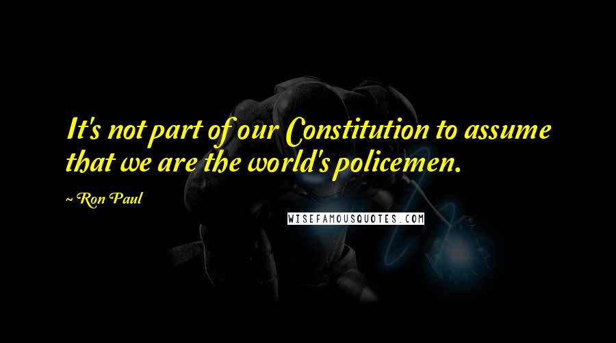 Ron Paul Quotes: It's not part of our Constitution to assume that we are the world's policemen.