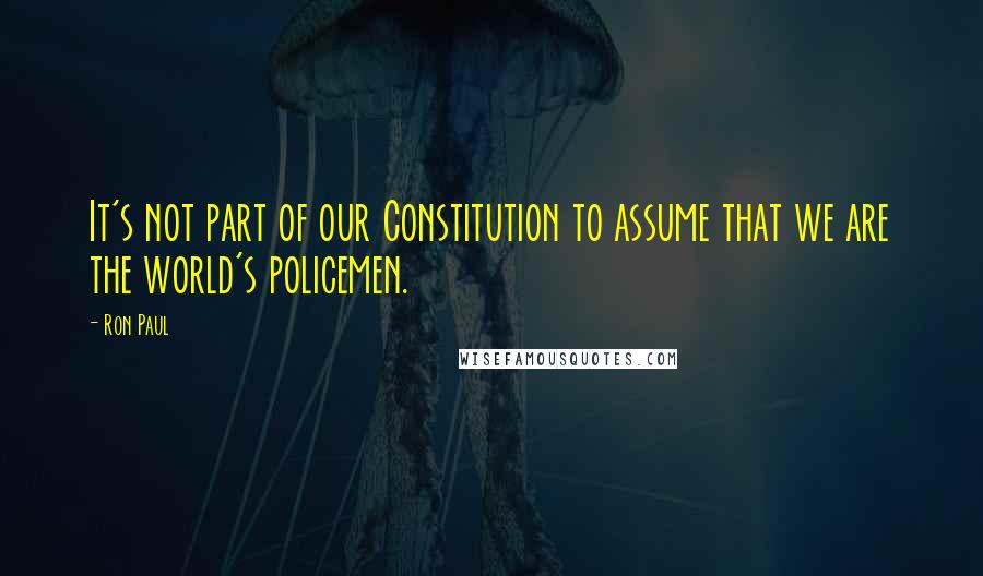 Ron Paul Quotes: It's not part of our Constitution to assume that we are the world's policemen.