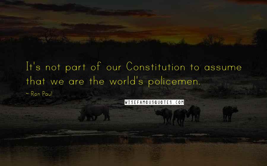 Ron Paul Quotes: It's not part of our Constitution to assume that we are the world's policemen.