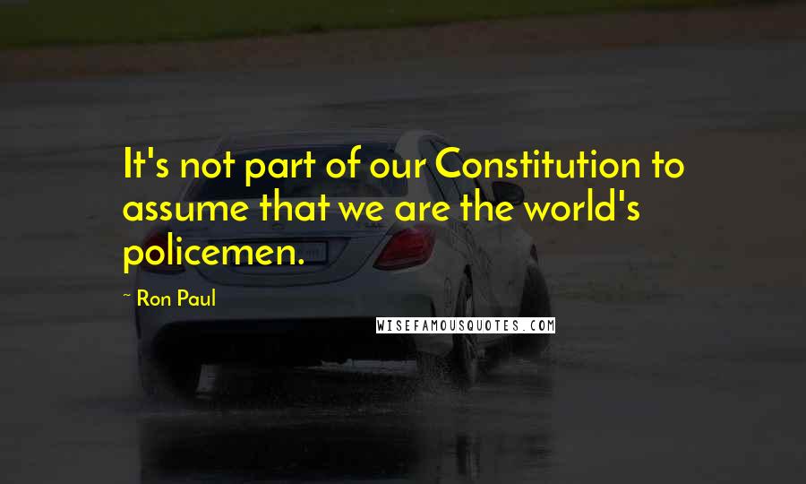 Ron Paul Quotes: It's not part of our Constitution to assume that we are the world's policemen.