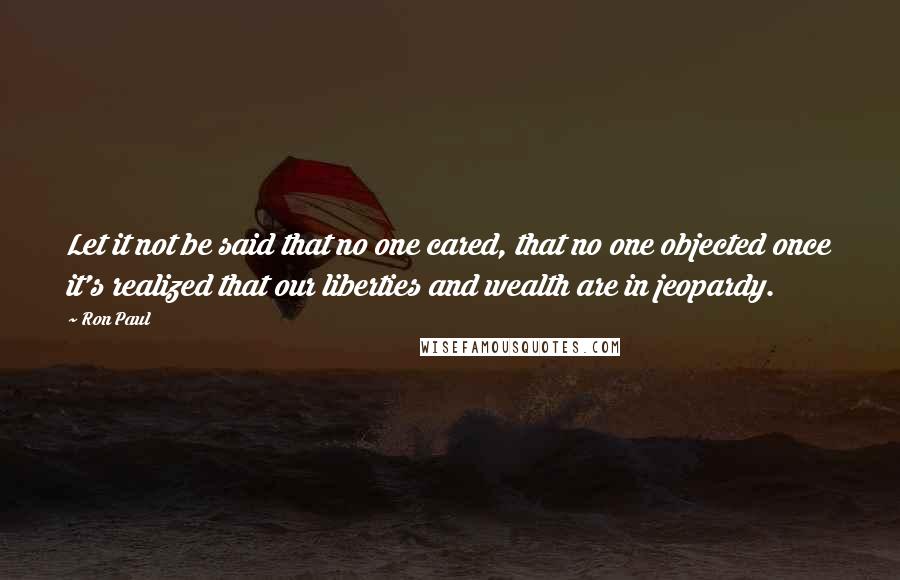 Ron Paul Quotes: Let it not be said that no one cared, that no one objected once it's realized that our liberties and wealth are in jeopardy.