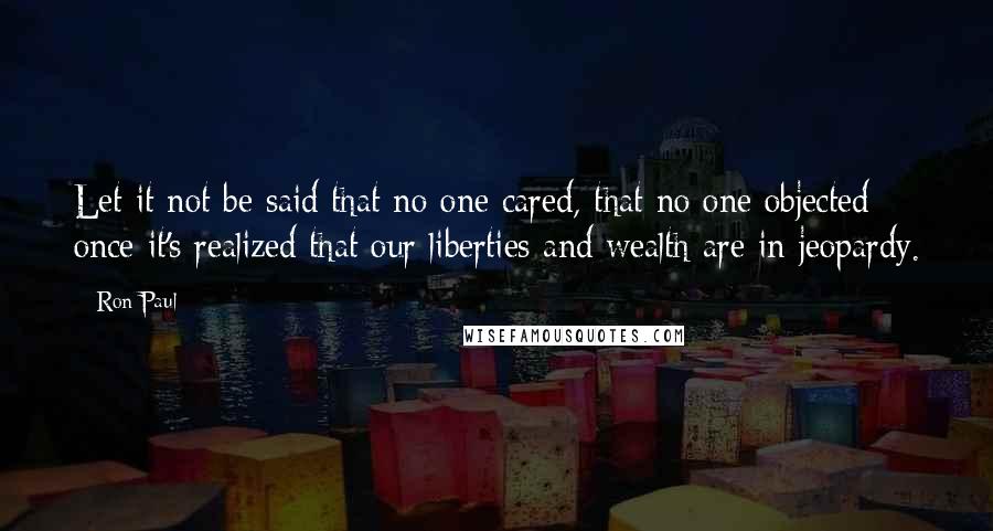 Ron Paul Quotes: Let it not be said that no one cared, that no one objected once it's realized that our liberties and wealth are in jeopardy.