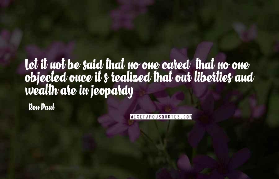 Ron Paul Quotes: Let it not be said that no one cared, that no one objected once it's realized that our liberties and wealth are in jeopardy.