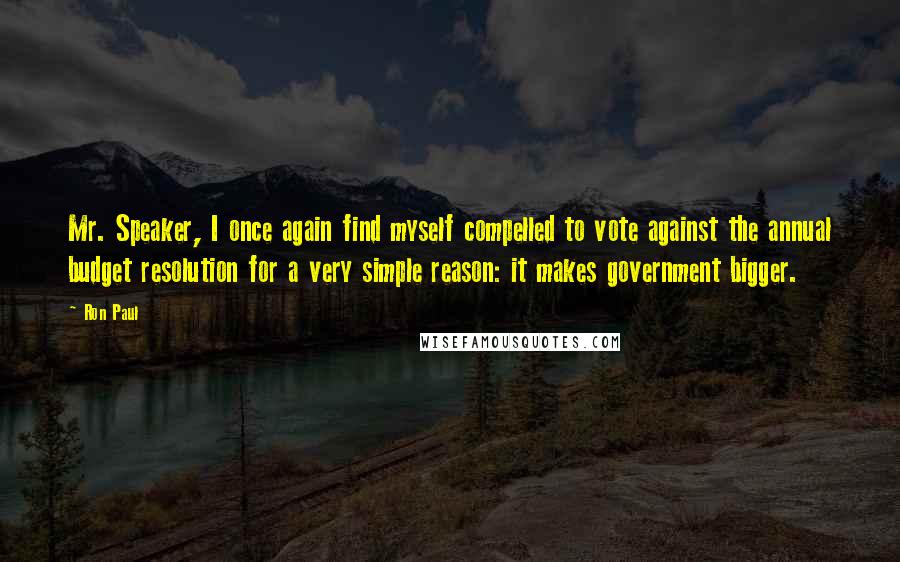 Ron Paul Quotes: Mr. Speaker, I once again find myself compelled to vote against the annual budget resolution for a very simple reason: it makes government bigger.