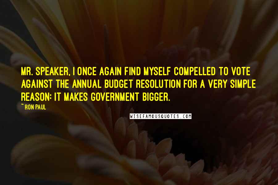 Ron Paul Quotes: Mr. Speaker, I once again find myself compelled to vote against the annual budget resolution for a very simple reason: it makes government bigger.
