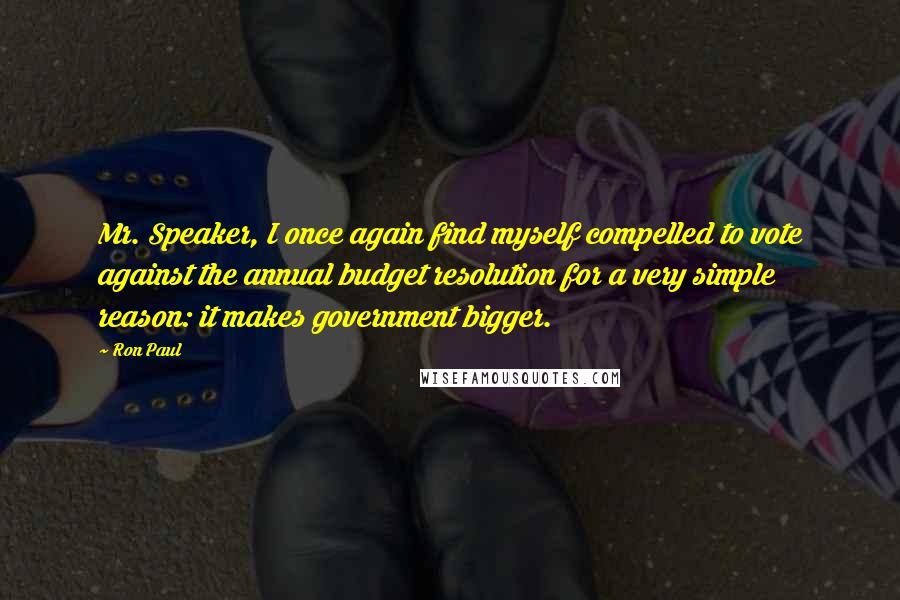 Ron Paul Quotes: Mr. Speaker, I once again find myself compelled to vote against the annual budget resolution for a very simple reason: it makes government bigger.