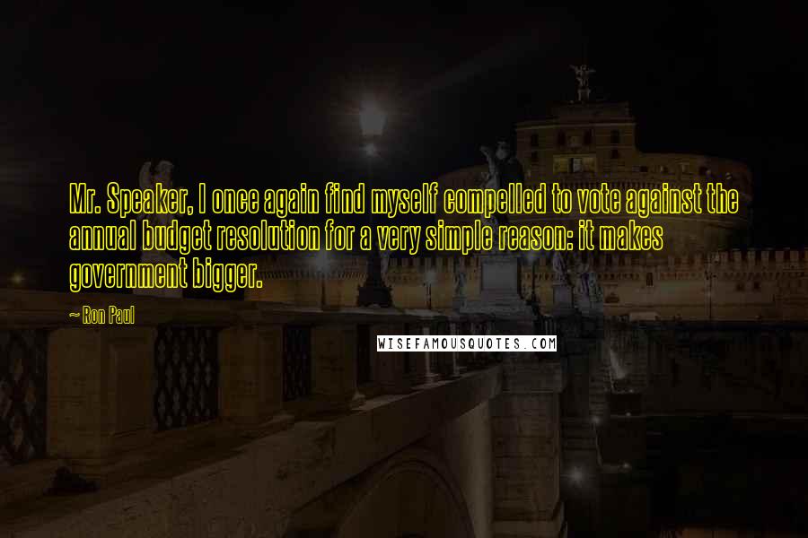 Ron Paul Quotes: Mr. Speaker, I once again find myself compelled to vote against the annual budget resolution for a very simple reason: it makes government bigger.