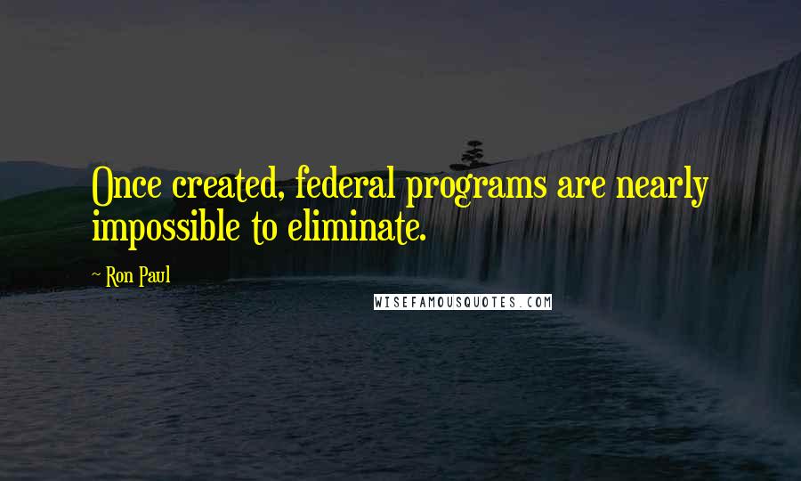 Ron Paul Quotes: Once created, federal programs are nearly impossible to eliminate.