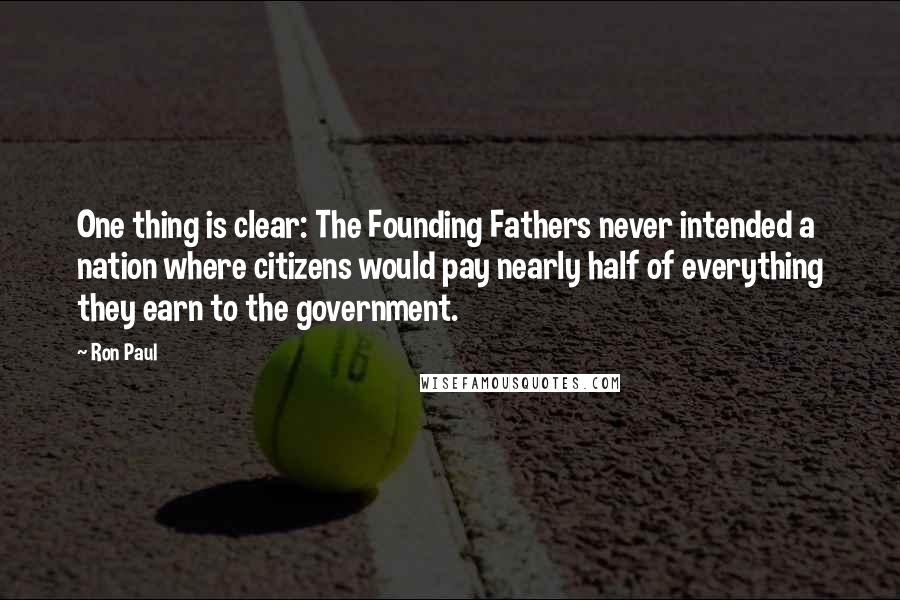 Ron Paul Quotes: One thing is clear: The Founding Fathers never intended a nation where citizens would pay nearly half of everything they earn to the government.