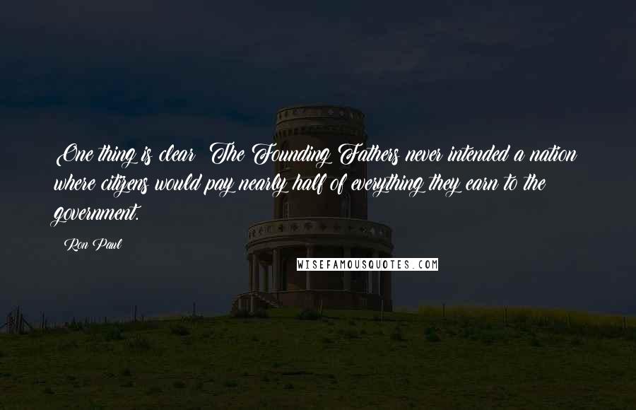 Ron Paul Quotes: One thing is clear: The Founding Fathers never intended a nation where citizens would pay nearly half of everything they earn to the government.