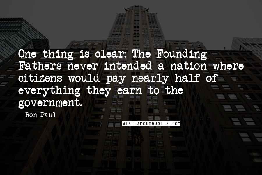 Ron Paul Quotes: One thing is clear: The Founding Fathers never intended a nation where citizens would pay nearly half of everything they earn to the government.