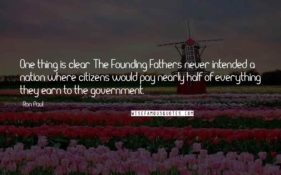 Ron Paul Quotes: One thing is clear: The Founding Fathers never intended a nation where citizens would pay nearly half of everything they earn to the government.