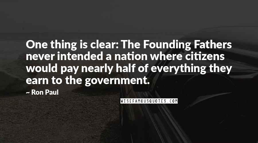 Ron Paul Quotes: One thing is clear: The Founding Fathers never intended a nation where citizens would pay nearly half of everything they earn to the government.
