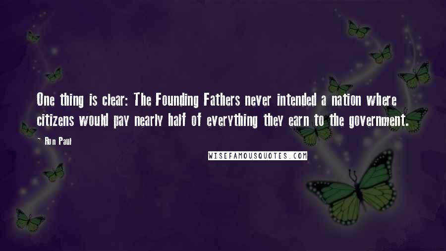 Ron Paul Quotes: One thing is clear: The Founding Fathers never intended a nation where citizens would pay nearly half of everything they earn to the government.